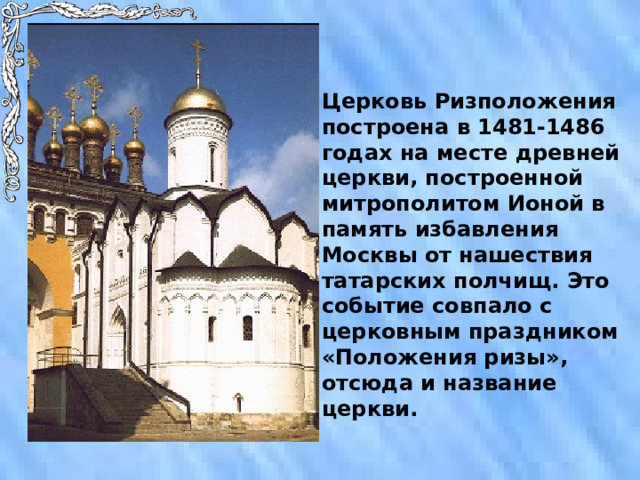 Церковь Ризположения построена в 1481-1486 годах на месте древней церкви, построенной митрополитом Ионой в память избавления Москвы от нашествия татарских полчищ. Это событие совпало с церковным праздником «Положения ризы», отсюда и название церкви. 