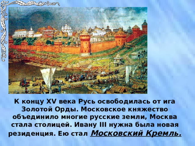 К концу XV века Русь освободилась от ига Золотой Орды. Московское княжество объединило многие русские земли, Москва стала столицей. Ивану III нужна была новая резиденция. Ею стал Московский Кремль. 