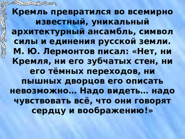 Кремль превратился во всемирно известный, уникальный архитектурный ансамбль, символ силы и единения русской земли. М. Ю. Лермонтов писал: «Нет, ни Кремля, ни его зубчатых стен, ни его тёмных переходов, ни пышных дворцов его описать невозможно… Надо видеть… надо чувствовать всё, что они говорят сердцу и воображению!» 