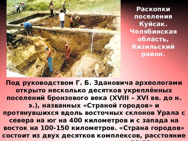Раскопки поселения Куйсак. Челябинская область, Кизильский район. Под руководством Г. Б. Здановича археологами открыто несколько десятков укреплённых поселений бронзового века ( XVIII – XVI вв. до н. э.), названных «Страной городов» и протянувшихся вдоль восточных склонов Урала с севера на юг на 400 километров и с запада на восток на 100-150 километров. «Страна городов» состоит из двух десятков комплексов, расстояние между которыми составляет 50-70 км. 