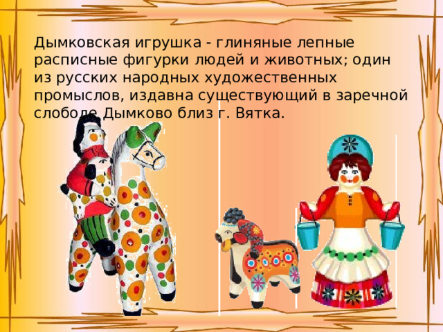 Дымковская игрушка - глиняные лепные расписные фигурки людей и животных; один из русских народных художественных промыслов, издавна существующий в заречной слободе Дымково близ г. Вятка.  