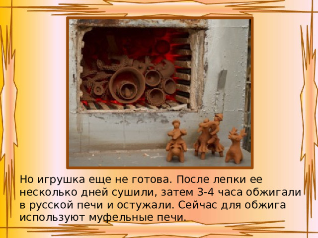 Но игрушка еще не готова. После лепки ее несколько дней сушили, затем 3-4 часа обжигали в русской печи и остужали. Сейчас для обжига используют муфельные печи.   