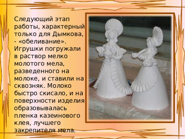 Следующий этап работы, характерный только для Дымкова, - «обеливание». Игрушки погружали в раствор мелко молотого мела, разведенного на молоке, и ставили на сквозняк. Молоко быстро скисало, и на поверхности изделия образовывалась пленка казеинового клея, лучшего закрепителя мела. 