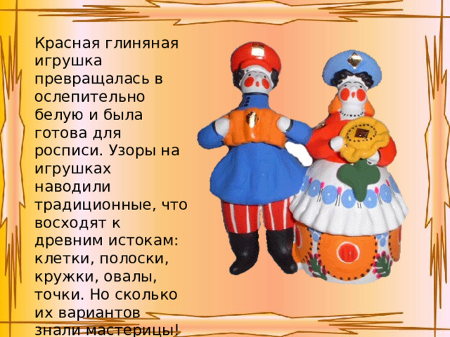 Красная глиняная игрушка превращалась в ослепительно белую и была готова для росписи. Узоры на игрушках наводили традиционные, что восходят к древним истокам: клетки, полоски, кружки, овалы, точки. Но сколько их вариантов знали мастерицы!   