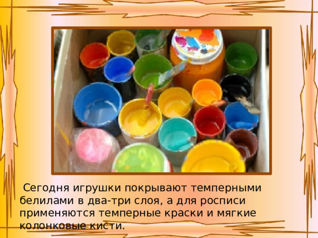   Сегодня игрушки покрывают темперными белилами в два-три слоя, а для росписи применяются темперные краски и мягкие колонковые кисти. 