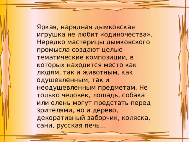 Яркая, нарядная дымковская игрушка не любит «одиночества». Нередко мастерицы дымковского промысла создают целые тематические композиции, в которых находится место как людям, так и животным, как одушевленным, так и неодушевленным предметам. Не только человек, лошадь, собака или олень могут предстать перед зрителями, но и дерево, декоративный заборчик, коляска, сани, русская печь... 