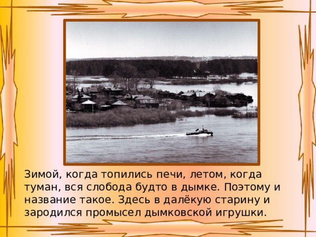 Зимой, когда топились печи, летом, когда туман, вся слобода будто в дымке. Поэтому и название такое. Здесь в далёкую старину и зародился промысел дымковской игрушки. 
