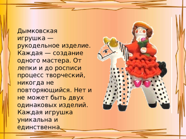 Дымковская игрушка — рукодельное изделие. Каждая — создание одного мастера. От лепки и до росписи процесс творческий, никогда не повторяющийся. Нет и не может быть двух одинаковых изделий. Каждая игрушка уникальна и единственна. 