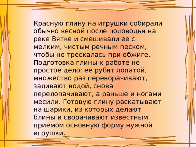 Красную глину на игрушки собирали обычно весной после половодья на реке Вятке и смешивали ее с мелким, чистым речным песком, чтобы не трескалась при обжиге. Подготовка глины к работе не простое дело: ее рубят лопатой, множество раз переворачивают, заливают водой, снова перелопачивают, а раньше и ногами месили. Готовую глину раскатывают на шарики, из которых делают блины и сворачивают известным приемом основную форму нужной игрушки.   