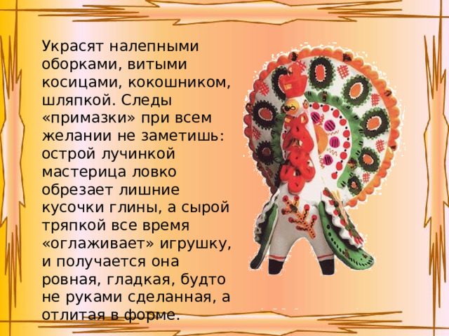 Украсят налепными оборками, витыми косицами, кокошником, шляпкой. Следы «примазки» при всем желании не заметишь: острой лучинкой мастерица ловко обрезает лишние кусочки глины, а сырой тряпкой все время «оглаживает» игрушку, и получается она ровная, гладкая, будто не руками сделанная, а отлитая в форме.   