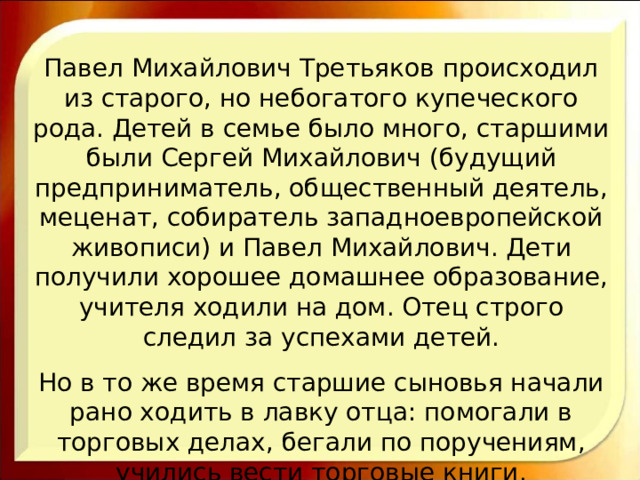 Павел Михайлович Третьяков происходил из старого, но небогатого купеческого рода. Детей в семье было много, старшими были Сергей Михайлович (будущий предприниматель, общественный деятель, меценат, собиратель западноевропейской живописи) и Павел Михайлович. Дети получили хорошее домашнее образование, учителя ходили на дом. Отец строго следил за успехами детей. Но в то же время старшие сыновья начали рано ходить в лавку отца: помогали в торговых делах, бегали по поручениям, учились вести торговые книги. 