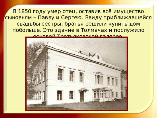 В 1850 году умер отец, оставив всё имущество сыновьям – Павлу и Сергею. Ввиду приближавшейся свадьбы сестры, братья решили купить дом побольше. Это здание в Толмачах и послужило основой Третьяковской галерее. 