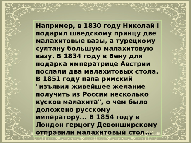 Например, в 1830 году Николай I подарил шведскому принцу две малахитовые вазы, а турецкому султану большую малахитовую вазу. В 1834 году в Вену для подарка императрице Австрии послали два малахитовых стола. В 1851 году папа римский 