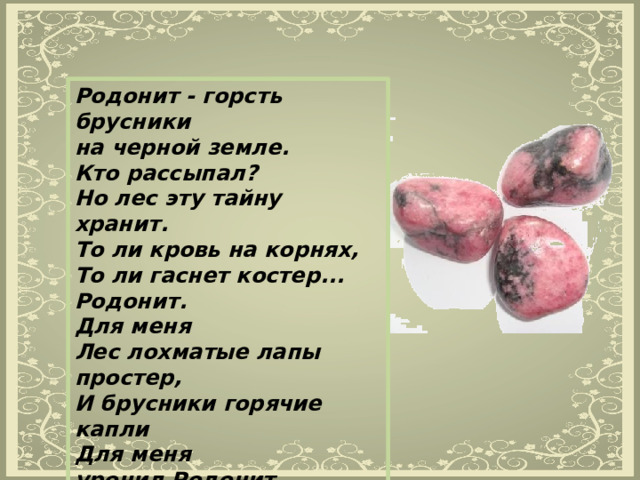 Родонит - горсть брусники на черной земле. Кто рассыпал? Но лес эту тайну хранит. То ли кровь на корнях, То ли гаснет костер... Родонит. Для меня Лес лохматые лапы простер, И брусники горячие капли Для меня уронил Родонит. 