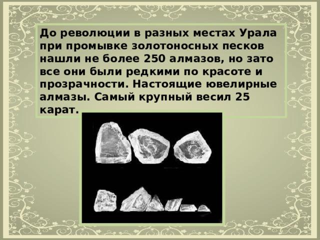 До революции в разных местах Урала при промывке золотоносных песков нашли не более 250 алмазов, но зато все они были редкими по красоте и прозрачности. Настоящие ювелирные алмазы. Самый крупный весил 25 карат. 