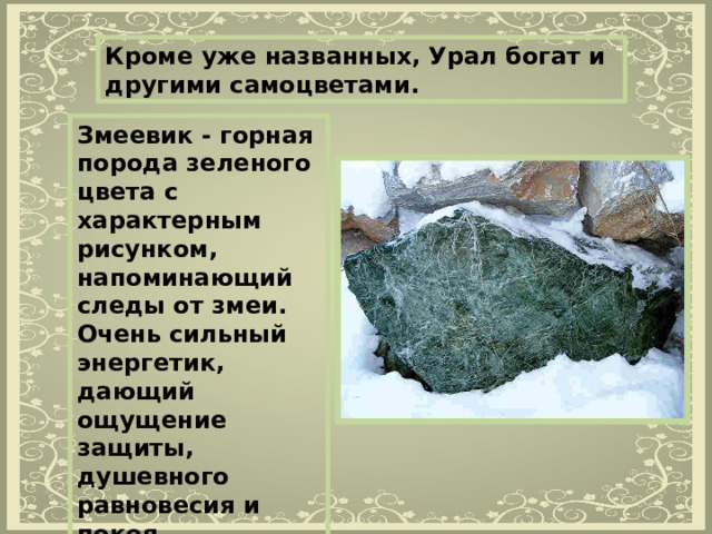 Кроме уже названных, Урал богат и другими самоцветами. Змеевик - горная порода зеленого цвета с характерным рисунком, напоминающий следы от змеи. Очень сильный энергетик, дающий ощущение защиты, душевного равновесия и покоя.   