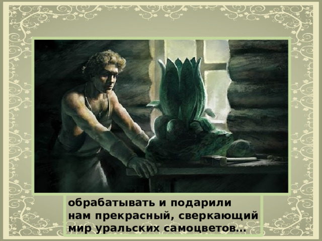 Изначально богатство Уральских самоцветов было выявлено не промышленностью и геологией, а мелкими кустарями — самоучками, или как их называют еще — «горщиками». Именно они первыми увидели красоту и неповторимость самоцветов Урала, научились эти красивые камни обрабатывать и подарили нам прекрасный, сверкающий мир уральских самоцветов… 