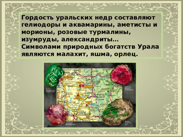 Гордость уральских недр составляют гелиодоры и аквамарины, аметисты и морионы, розовые турмалины, изумруды, александриты… Символами природных богатств Урала являются малахит, яшма, орлец. 
