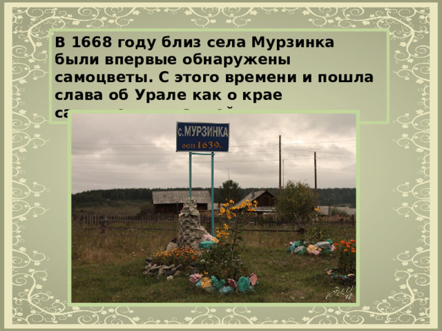 В 1668 году близ села Мурзинка были впервые обнаружены самоцветы. С этого времени и пошла слава об Урале как о крае самоцветных камней. 