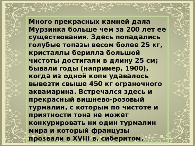 Много прекрасных камней дала Мурзинка больше чем за 200 лет ее существования. Здесь попадались голубые топазы весом более 25 кг, кристаллы берилла большой чистоты достигали в длину 25 см; бывали годы (например, 1900), когда из одной копи удавалось вывезти свыше 450 кг ограночного аквамарина. Встречался здесь и прекрасный вишнево-розовый турмалин, с которым по чистоте и приятности тона не может конкурировать ни один турмалин мира и который французы прозвали в XVIII в. сиберитом. 