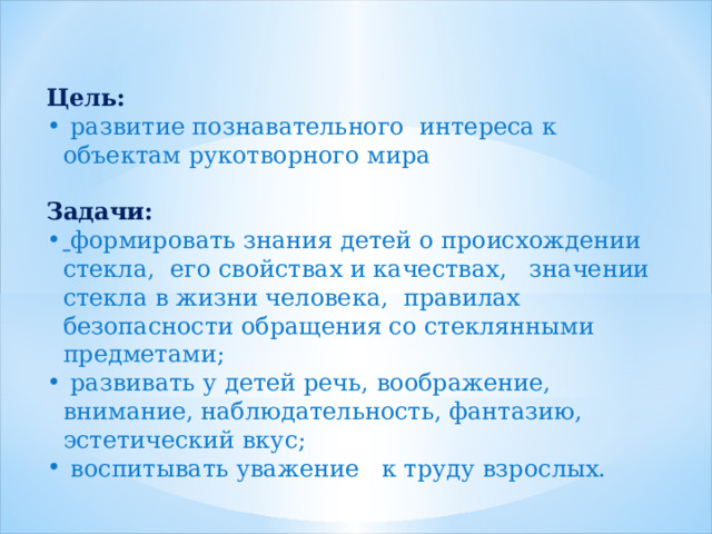  Цель:     развитие познавательного интереса к объектам рукотворного мира   Задачи:  формировать знания детей о происхождении стекла, его свойствах и качествах, значении стекла в жизни человека, правилах безопасности обращения со стеклянными предметами;  развивать у детей речь, воображение, внимание, наблюдательность, фантазию, эстетический вкус;   воспитывать уважение к труду взрослых. 