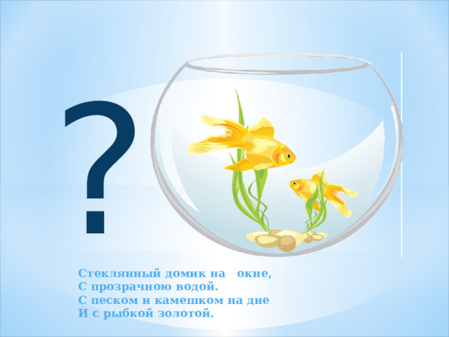 ? Стеклянный домик на окне,  С прозрачною водой.  С песком и камешком на дне  И с рыбкой золотой. 