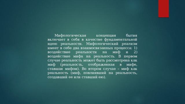 Мифологическая концепция бытия включает в себя в качестве фундаментальной идею реальности. Мифологический реализм имеет в себе два взаимосвязанных процесса: 1) воздействие реальности на миф и 2) воздействие мифа на реальность. В первом случае реальность может быть рассмотрена как миф (реальность, отображенная в мифе, ставшая мифом). Во втором случае – миф как реальность (миф, повлиявший на реальность, создавший ее или ставший ею). 