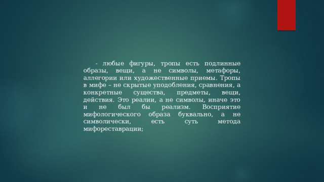 - любые фигуры, тропы есть подлинные образы, вещи, а не символы, метафоры, аллегории или художественные приемы. Тропы в мифе – не скрытые уподобления, сравнения, а конкретные существа, предметы, вещи, действия. Это реалии, а не символы, иначе это и не был бы реализм. Восприятие мифологического образа буквально, а не символически, есть суть метода мифореставрации; 