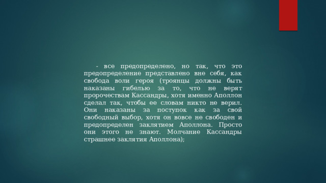 - все предопределено, но так, что это предопределение представлено вне себя, как свобода воли героя (троянцы должны быть наказаны гибелью за то, что не верят пророчествам Кассандры, хотя именно Аполлон сделал так, чтобы ее словам никто не верил. Они наказаны за поступок как за свой свободный выбор, хотя он вовсе не свободен и предопределен заклятием Аполлона. Просто они этого не знают. Молчание Кассандры страшнее заклятия Аполлона); 