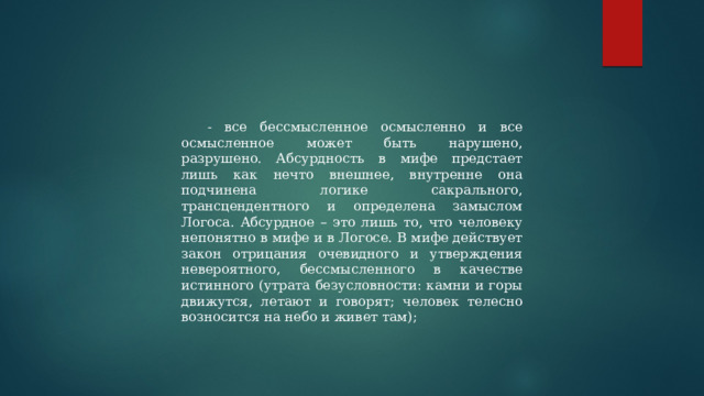 - все бессмысленное осмысленно и все осмысленное может быть нарушено, разрушено. Абсурдность в мифе предстает лишь как нечто внешнее, внутренне она подчинена логике сакрального, трансцендентного и определена замыслом Логоса. Абсурдное – это лишь то, что человеку непонятно в мифе и в Логосе. В мифе действует закон отрицания очевидного и утверждения невероятного, бессмысленного в качестве истинного (утрата безусловности: камни и горы движутся, летают и говорят; человек телесно возносится на небо и живет там); 