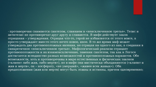 - противоречия снимаются синтезом, слиянием в «неисключенное третье». Тезис и антитезис не противоречат друг другу и сливаются. В мифе действует закон отрицания – утверждения. Отрицая что-то, герой не избавляется от этого вовсе, а просто утверждает вместо этого нечто новое, иное. В то же время миф может утверждать два противоположных явления, не отрицая ни одного из них, а соединяя в синкретичное «неисключенное третье». Мифологический реализм отрицает противоположности и их взаимоисключение, заменяя синтезом, так как в Логосе достигается всеединство разных возможностей и противоположных вариантов. Обе возможности, хоть и противоречивы в мире естественных и физических законов («клиент либо жив, либо мертв»), но в мифе они мистически объединяются («клиент и жив и мертв», он – носферату, «не умерший», «живее всех живых»). Оба предположения (жив или мертв) могут быть ложны и истинны, причем одновременно; 