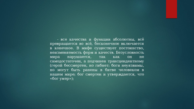 - все качества и функции абсолютны, всё превращается во всё, бесконечное включается в конечное. В мифе существует постоянство, неизменяемость форм и качеств. Безусловность мира нарушается, так как он не самодостаточен, а подчинен трансцендентному (герой бессмертен, но гибнет; боги неуязвимы, но могут быть ранены в битве человеком в нашем мире; бог смертен и утверждается, что «бог умер»); 