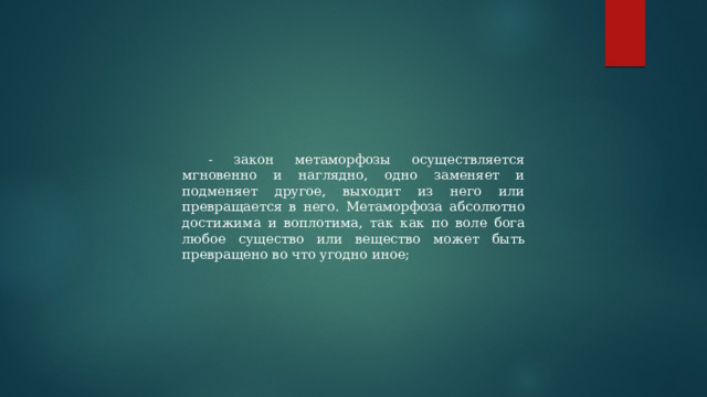 - закон метаморфозы осуществляется мгновенно и наглядно, одно заменяет и подменяет другое, выходит из него или превращается в него. Метаморфоза абсолютно достижима и воплотима, так как по воле бога любое существо или вещество может быть превращено во что угодно иное; 