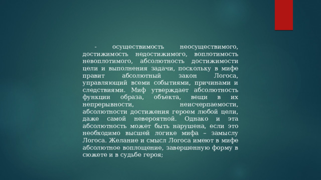 - осуществимость неосуществимого, достижимость недостижимого, воплотимость невоплотимого, абсолютность достижимости цели и выполнения задачи, поскольку в мифе правит абсолютный закон Логоса, управляющий всеми событиями, причинами и следствиями. Миф утверждает абсолютность функции образа, объекта, вещи в их непрерывности, неисчерпаемости, абсолютности достижения героем любой цели, даже самой невероятной. Однако и эта абсолютность может быть нарушена, если это необходимо высшей логике мифа – замыслу Логоса. Желание и смысл Логоса имеют в мифе абсолютное воплощение, завершенную форму в сюжете и в судьбе героя; 