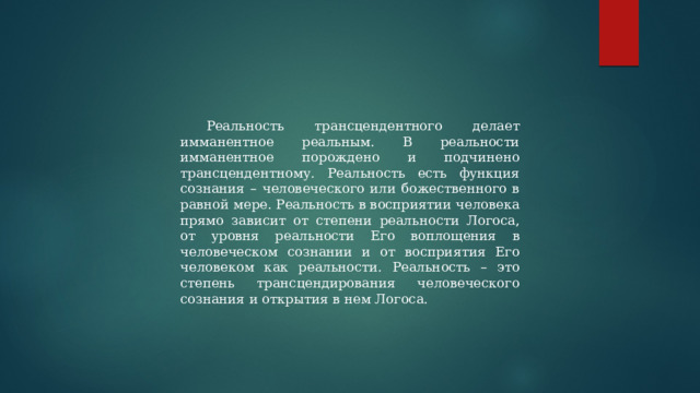 Реальность трансцендентного делает имманентное реальным. В реальности имманентное порождено и подчинено трансцендентному. Реальность есть функция сознания – человеческого или божественного в равной мере. Реальность в восприятии человека прямо зависит от степени реальности Логоса, от уровня реальности Его воплощения в человеческом сознании и от восприятия Его человеком как реальности. Реальность – это степень трансцендирования человеческого сознания и открытия в нем Логоса. 