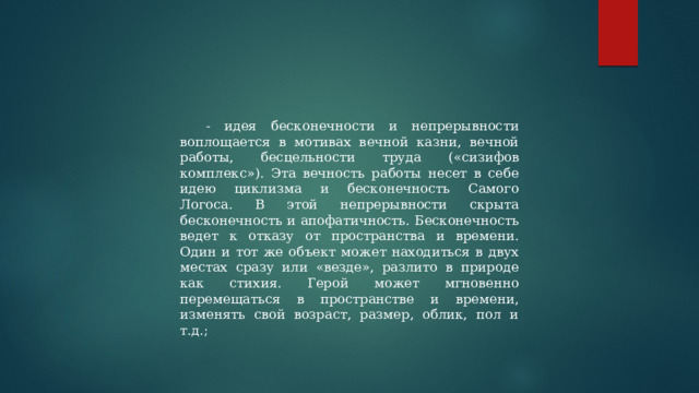- идея бесконечности и непрерывности воплощается в мотивах вечной казни, вечной работы, бесцельности труда («сизифов комплекс»). Эта вечность работы несет в себе идею циклизма и бесконечность Самого Логоса. В этой непрерывности скрыта бесконечность и апофатичность. Бесконечность ведет к отказу от пространства и времени. Один и тот же объект может находиться в двух местах сразу или «везде», разлито в природе как стихия. Герой может мгновенно перемещаться в пространстве и времени, изменять свой возраст, размер, облик, пол и т.д.; 