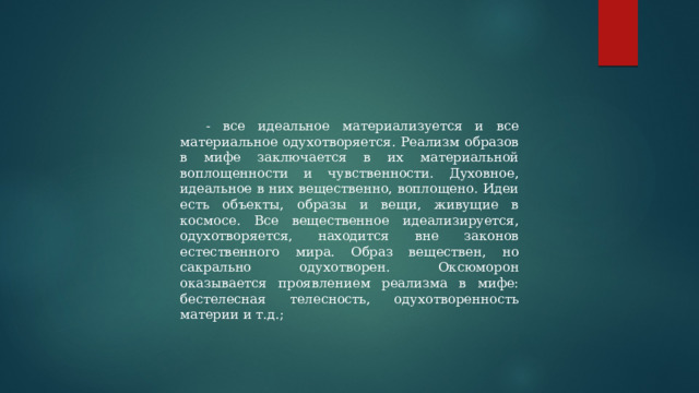 - все идеальное материализуется и все материальное одухотворяется. Реализм образов в мифе заключается в их материальной воплощенности и чувственности. Духовное, идеальное в них вещественно, воплощено. Идеи есть объекты, образы и вещи, живущие в космосе. Все вещественное идеализируется, одухотворяется, находится вне законов естественного мира. Образ веществен, но сакрально одухотворен. Оксюморон оказывается проявлением реализма в мифе: бестелесная телесность, одухотворенность материи и т.д.; 
