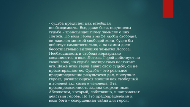 - судьба предстает как всеобщая необходимость. Все, даже боги, подчинены судьбе – трансцендентному замыслу о них Логоса. Но воля героя в мифе якобы свободна, он наделен мнимой свободой воли, будто бы действуя самостоятельно, а на самом деле бессознательно выполняя замысел Логоса. Необходимость и свобода неразрывно соединяются в воле Логоса. Герой действует по своей воле, но судьба неотвратимо настигает его. Даже если герой знает свою судьбу, он не предотвращает ее. Судьба – это реальное предопределение результатов дел, поступков героев, развивающихся внешне как свободный и волевой акт самого человека. Эта предопределенность задана сверхличным Абсолютом, который, собственно, и направляет действия героев. Но это предопределение и воля бога – совершенная тайна для героя. 