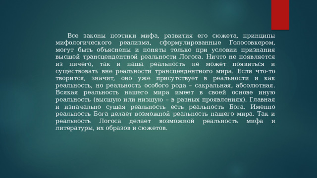 Все законы поэтики мифа, развития его сюжета, принципы мифологического реализма, сформулированные Голосовкером, могут быть объяснены и поняты только при условии признания высшей трансцендентной реальности Логоса. Ничто не появляется из ничего, так и наша реальность не может появиться и существовать вне реальности трансцендентного мира. Если что-то творится, значит, оно уже присутствует в реальности и как реальность, но реальность особого рода – сакральная, абсолютная. Всякая реальность нашего мира имеет в своей основе иную реальность (высшую или низшую – в разных проявлениях). Главная и изначально сущая реальность есть реальность Бога. Именно реальность Бога делает возможной реальность нашего мира. Так и реальность Логоса делает возможной реальность мифа и литературы, их образов и сюжетов. 