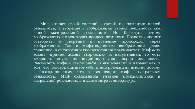 Миф ставит своей главной задачей не познание нашей реальности, а творение в воображении второй реальности как нашей материальной реальности. Но благодаря этому воображению и происходит процесс познания. Познать – значит сотворить, а творение и познание происходят через воображение. Так в мифотворчестве воображение равно познанию, а онтология и гносеология не различаются. Миф есть жизнь, причем жизнь творческая и интуитивная, то есть творящая иную, но подлинную для творца реальность. Реальность мифа в самом мифе, в его моделях и парадигмах, в том, что человек ощущает себя и мир реальными именно потому и благодаря тому, что в них входит миф – сакральная реальность. Миф оказывается главной положительной и сакральной реальностью нашего мира и литературы. 