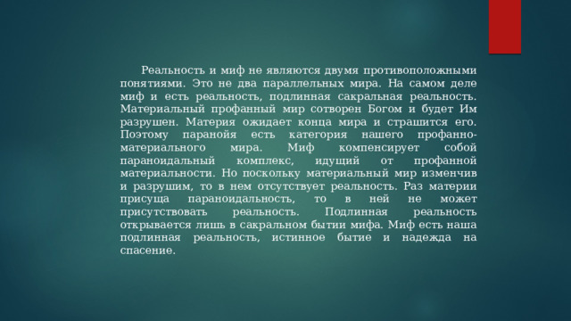 Реальность и миф не являются двумя противоположными понятиями. Это не два параллельных мира. На самом деле миф и есть реальность, подлинная сакральная реальность. Материальный профанный мир сотворен Богом и будет Им разрушен. Материя ожидает конца мира и страшится его. Поэтому паранойя есть категория нашего профанно-материального мира. Миф компенсирует собой параноидальный комплекс, идущий от профанной материальности. Но поскольку материальный мир изменчив и разрушим, то в нем отсутствует реальность. Раз материи присуща параноидальность, то в ней не может присутствовать реальность. Подлинная реальность открывается лишь в сакральном бытии мифа. Миф есть наша подлинная реальность, истинное бытие и надежда на спасение. 