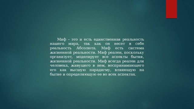 Миф – это и есть единственная реальность нашего мира, так как он несет в себе реальность Абсолюта. Миф есть система жизненной реальности. Миф реален, поскольку организует, моделирует все аспекты бытия, жизненной реальности. Миф всегда реален для человека, живущего в нем, воспринимающего его как высшую парадигму, влияющую на бытие и определяющую ее во всех аспектах. 