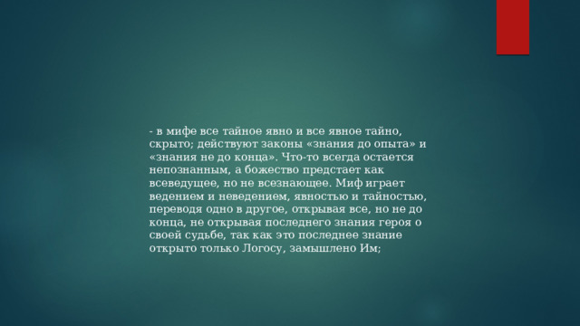 - в мифе все тайное явно и все явное тайно, скрыто; действуют законы «знания до опыта» и «знания не до конца». Что-то всегда остается непознанным, а божество предстает как всеведущее, но не всезнающее. Миф играет ведением и неведением, явностью и тайностью, переводя одно в другое, открывая все, но не до конца, не открывая последнего знания героя о своей судьбе, так как это последнее знание открыто только Логосу, замышлено Им; 
