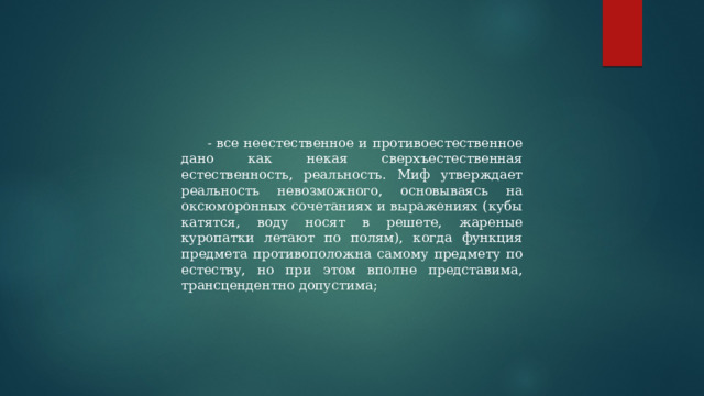 - все неестественное и противоестественное дано как некая сверхъестественная естественность, реальность. Миф утверждает реальность невозможного, основываясь на оксюморонных сочетаниях и выражениях (кубы катятся, воду носят в решете, жареные куропатки летают по полям), когда функция предмета противоположна самому предмету по естеству, но при этом вполне представима, трансцендентно допустима; 