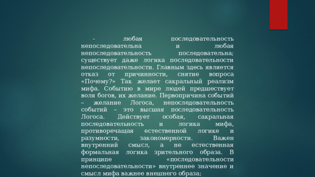 - любая последовательность непоследовательна и любая непоследовательность последовательна; существует даже логика последовательности непоследовательности. Главным здесь является отказ от причинности, снятие вопроса «Почему?» Так желает сакральный реализм мифа. Событию в мире людей предшествует воля богов, их желание. Первопричина событий – желание Логоса, непоследовательность событий – это высшая последовательность Логоса. Действует особая, сакральная последовательность и логика мифа, противоречащая естественной логике и разумности, закономерности. Важен внутренний смысл, а не естественная формальная логика зрительного образа. В принципе «последовательности непоследовательности» внутреннее значение и смысл мифа важнее внешнего образа; 
