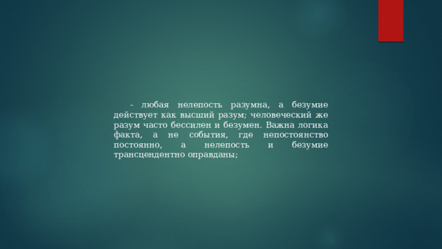 - любая нелепость разумна, а безумие действует как высший разум; человеческий же разум часто бессилен и безумен. Важна логика факта, а не события, где непостоянство постоянно, а нелепость и безумие трансцендентно оправданы; 