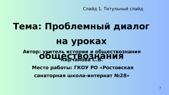 Слайд 1. Титульный слайд Тема: Проблемный диалог на уроках обществознания Автор: учитель истории и обществознания Кирчанова С.В.  Место работы: ГКОУ РО «Ростовская санаторная школа-интернат №28» 2 