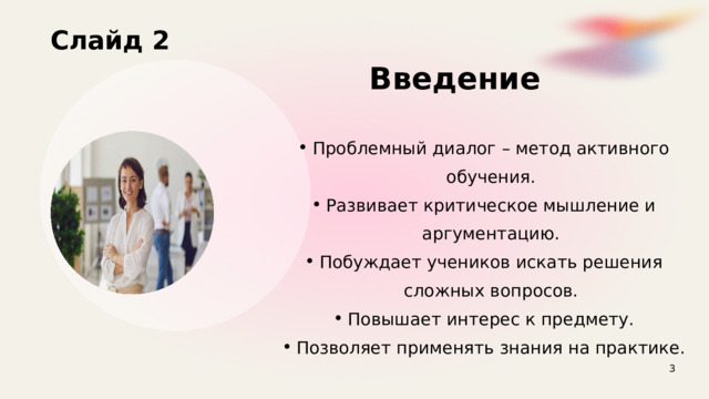 Слайд 2  Введение Проблемный диалог – метод активного обучения. Развивает критическое мышление и аргументацию. Побуждает учеников искать решения сложных вопросов. Повышает интерес к предмету. Позволяет применять знания на практике. Проблемный диалог – метод активного обучения. Развивает критическое мышление и аргументацию. Побуждает учеников искать решения сложных вопросов. Повышает интерес к предмету. Позволяет применять знания на практике. 3 