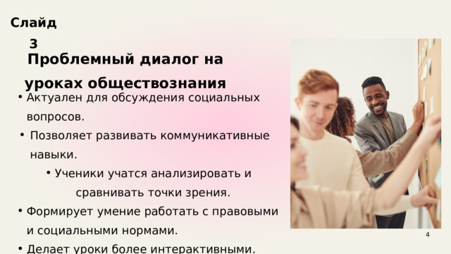 Слайд 3 Проблемный диалог на уроках обществознания Актуален для обсуждения социальных вопросов. Актуален для обсуждения социальных вопросов. Позволяет развивать коммуникативные навыки. Позволяет развивать коммуникативные навыки. Ученики учатся анализировать и сравнивать точки зрения. Формирует умение работать с правовыми и социальными нормами. Делает уроки более интерактивными. Ученики учатся анализировать и сравнивать точки зрения. Формирует умение работать с правовыми и социальными нормами. Делает уроки более интерактивными. 4 