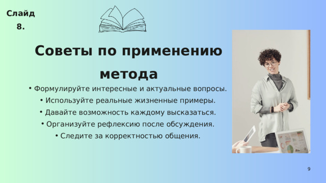 Слайд 8. Советы по применению метода Формулируйте интересные и актуальные вопросы. Используйте реальные жизненные примеры. Давайте возможность каждому высказаться. Организуйте рефлексию после обсуждения. Следите за корректностью общения. Формулируйте интересные и актуальные вопросы. Используйте реальные жизненные примеры. Давайте возможность каждому высказаться. Организуйте рефлексию после обсуждения. Следите за корректностью общения. 9 